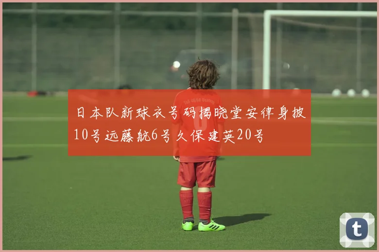 日本队新球衣号码揭晓堂安律身披10号远藤航6号久保建英20号