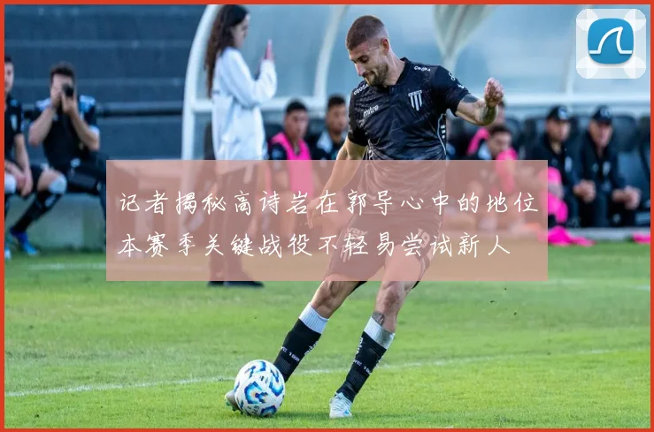 记者揭秘高诗岩在郭导心中的地位本赛季关键战役不轻易尝试新人