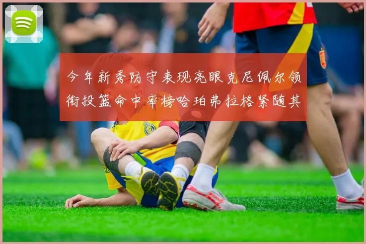 今年新秀防守表现亮眼克尼佩尔领衔投篮命中率榜哈珀弗拉格紧随其后