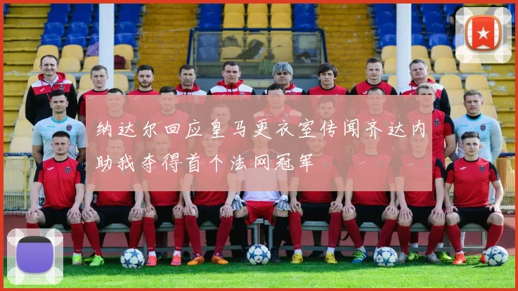 纳达尔回应皇马更衣室传闻齐达内助我夺得首个法网冠军