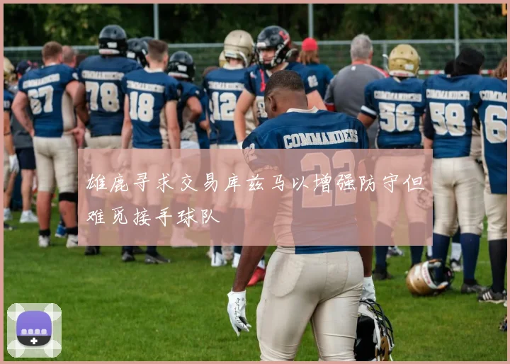 雄鹿寻求交易库兹马以增强防守但难觅接手球队