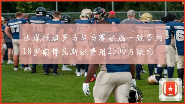 法媒报道罗马与马赛达成一致签约18岁前锋瓦斯达费用2500万欧元