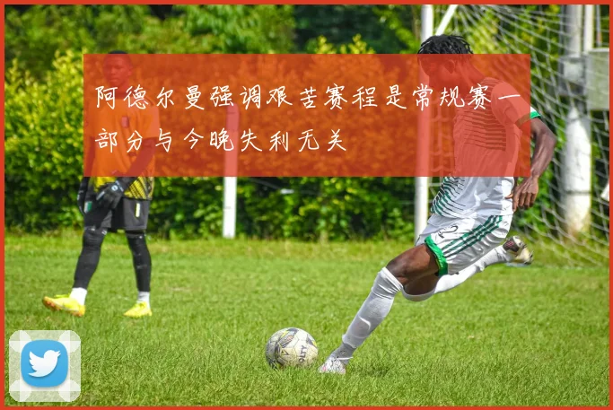 阿德尔曼强调艰苦赛程是常规赛一部分与今晚失利无关