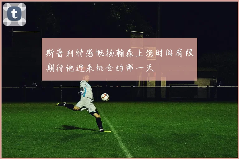 斯普利特感慨杨瀚森上场时间有限期待他迎来机会的那一天