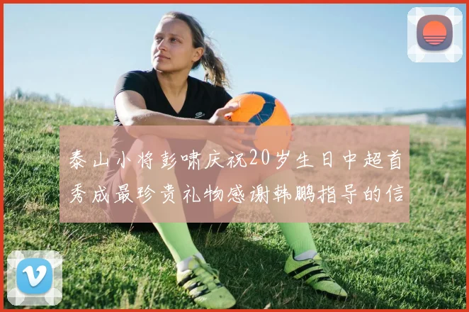 泰山小将彭啸庆祝20岁生日中超首秀成最珍贵礼物感谢韩鹏指导的信任与支持