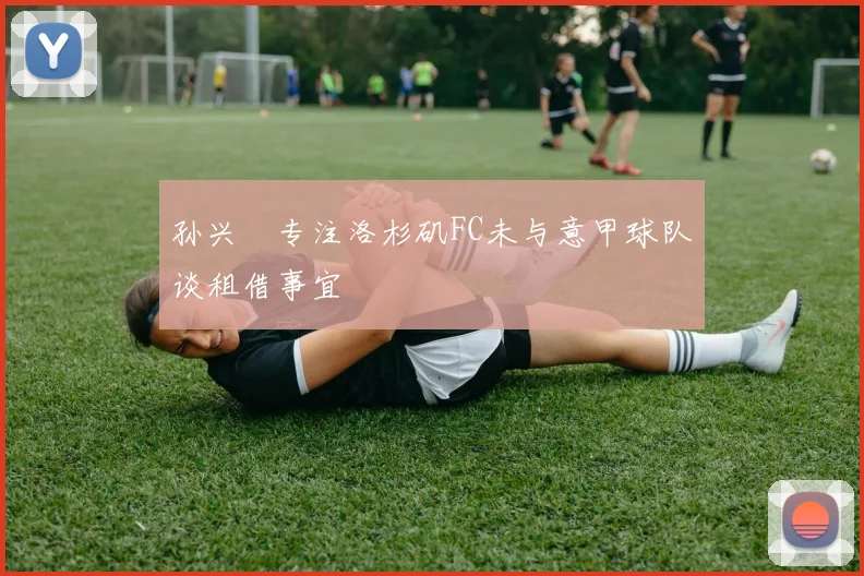 孙兴慜专注洛杉矶FC未与意甲球队谈租借事宜