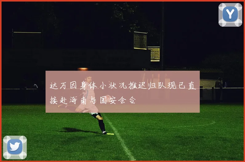 达万因身体小状况推迟归队现已直接赴海南与国安会合