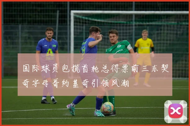 国际球员包揽首轮总得票前三东契奇字母哥约基奇引领风潮