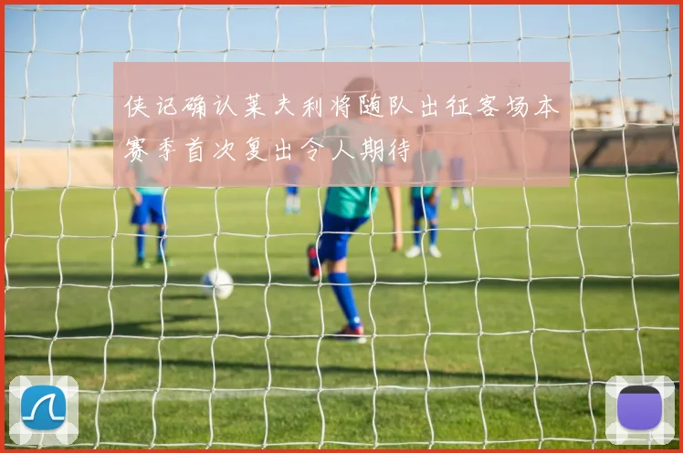 侠记确认莱夫利将随队出征客场本赛季首次复出令人期待