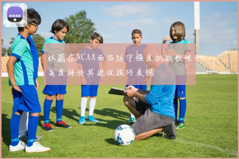 林葳在NCAA面临防守强度挑战教练高度评价其进攻技巧表现