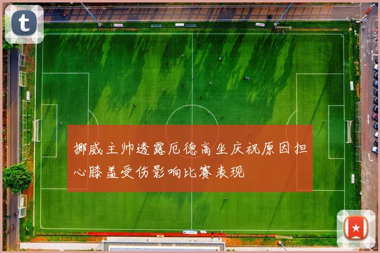 挪威主帅透露厄德高坐庆祝原因担心膝盖受伤影响比赛表现