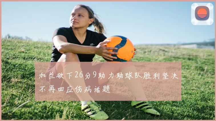 加兰砍下26分9助力助球队胜利坚决不再回应伤病话题