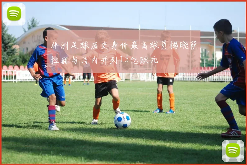 非洲足球历史身价最高球员揭晓萨拉赫与马内并列15亿欧元