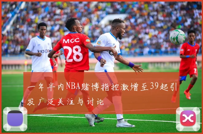一年半内NBA赌博指控激增至39起引发广泛关注与讨论
