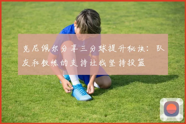 克尼佩尔分享三分球提升秘诀：队友和教练的支持让我坚持投篮
