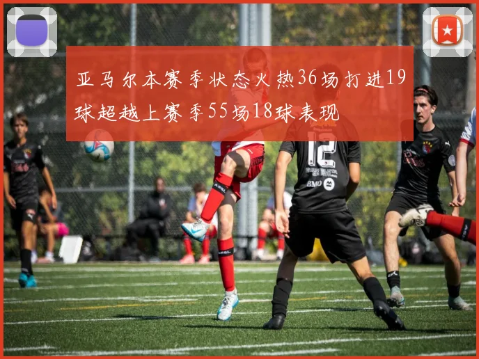 亚马尔本赛季状态火热36场打进19球超越上赛季55场18球表现