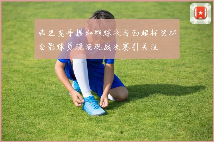弗里克手握加维球衣与西超杯奖杯合影球员现场观战决赛引关注