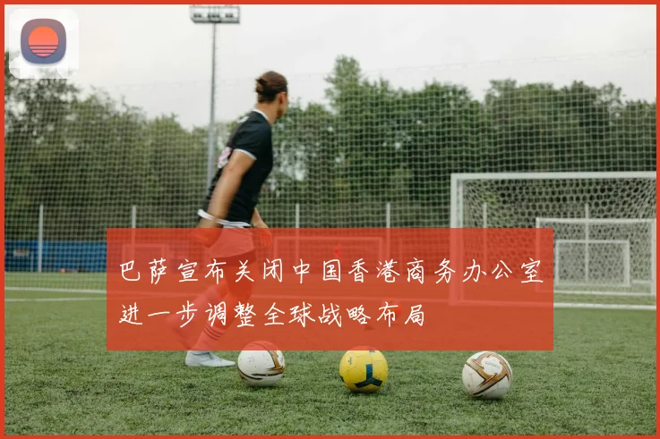 巴萨宣布关闭中国香港商务办公室进一步调整全球战略布局