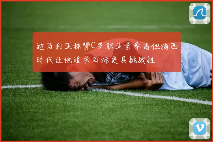 迪马利亚称赞C罗职业素养高但梅西时代让他追求目标更具挑战性