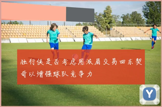 独行侠是否考虑用浓眉交易回东契奇以增强球队竞争力
