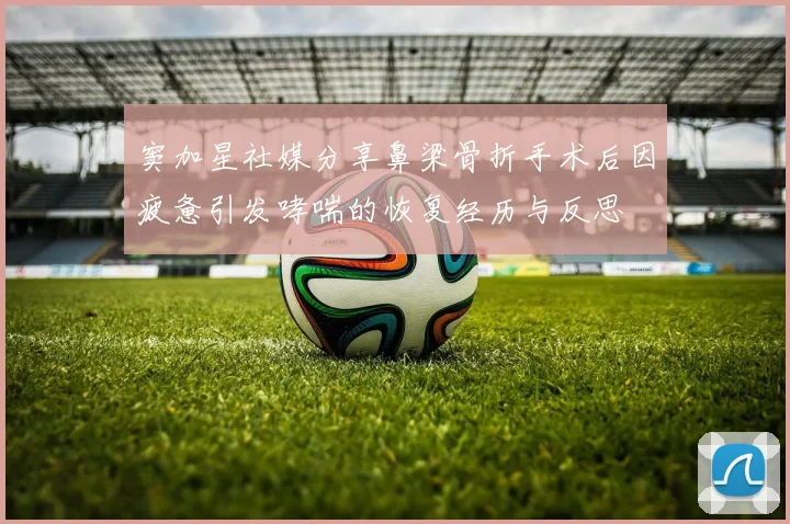 窦加星社媒分享鼻梁骨折手术后因疲惫引发哮喘的恢复经历与反思