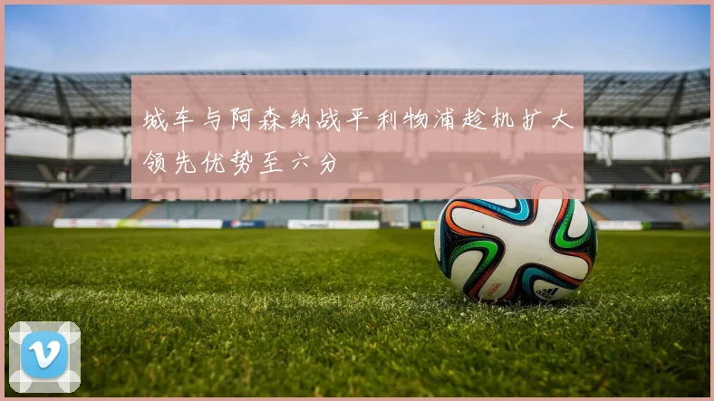 城车与阿森纳战平利物浦趁机扩大领先优势至六分