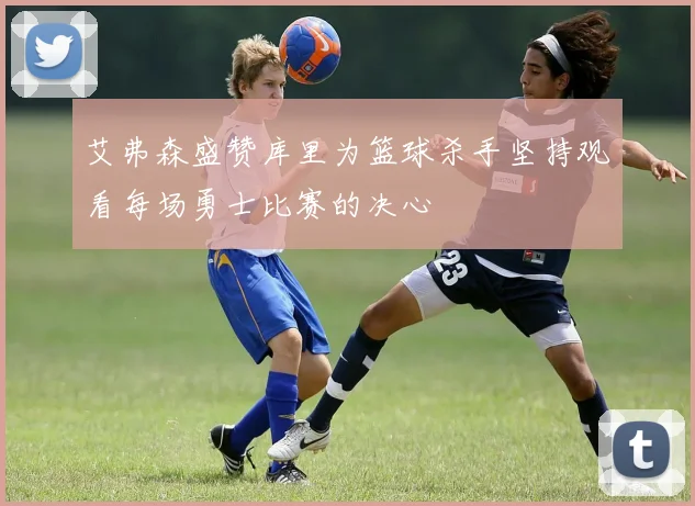 艾弗森盛赞库里为篮球杀手坚持观看每场勇士比赛的决心