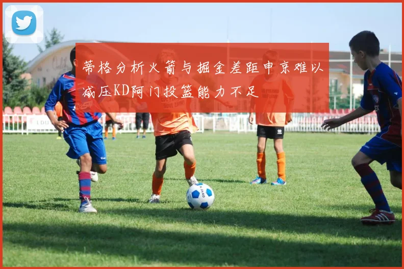 蒂格分析火箭与掘金差距申京难以减压KD阿门投篮能力不足