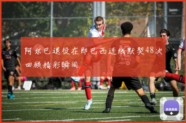 阿尔巴退役在即巴西连线默契48次回顾精彩瞬间