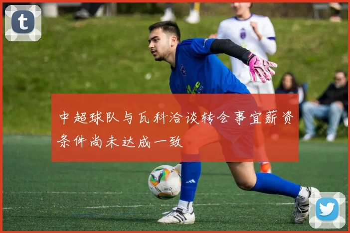 中超球队与瓦科洽谈转会事宜薪资条件尚未达成一致
