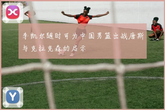 李凯尔随时可为中国男篮出战唐斯与克拉克森的启示