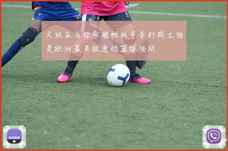 文班亚马称希腊帕纳辛奈科斯主场是欧洲最具敌意的篮球场所