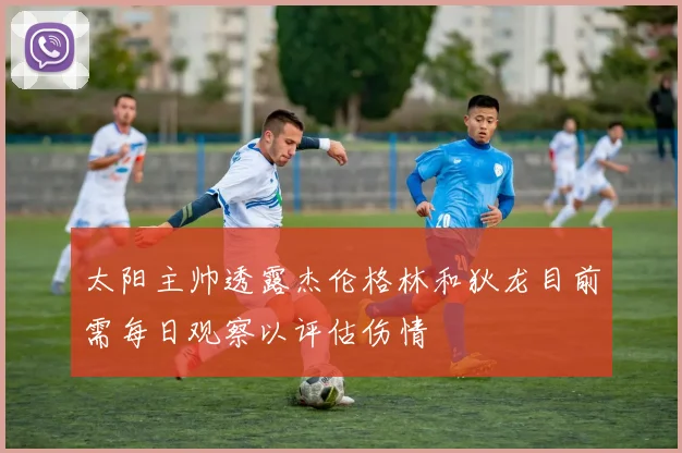 太阳主帅透露杰伦格林和狄龙目前需每日观察以评估伤情