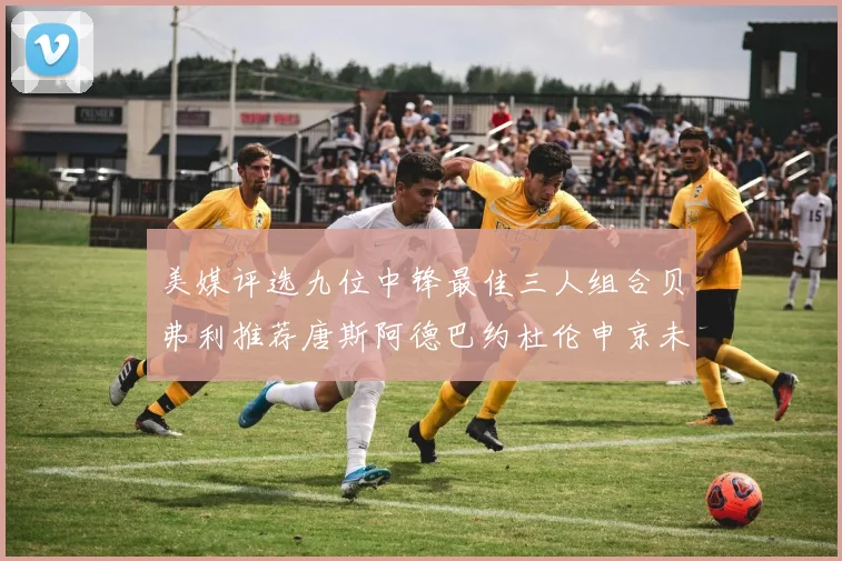 美媒评选九位中锋最佳三人组合贝弗利推荐唐斯阿德巴约杜伦申京未入选