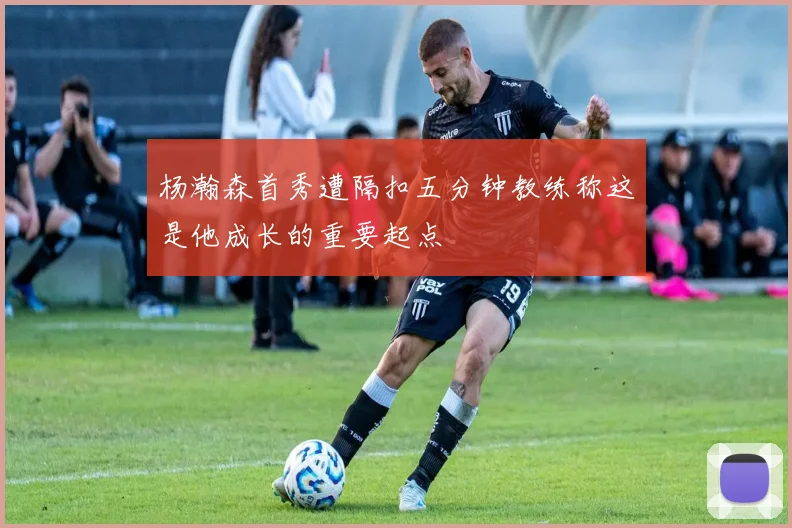 杨瀚森首秀遭隔扣五分钟教练称这是他成长的重要起点