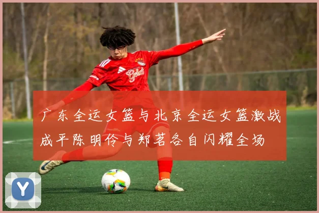 广东全运女篮与北京全运女篮激战成平陈明伶与郑茗各自闪耀全场