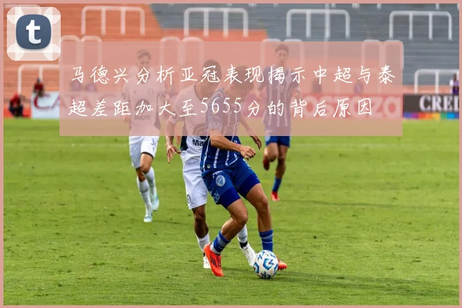 马德兴分析亚冠表现揭示中超与泰超差距加大至5655分的背后原因